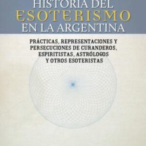 Historia del esoterismo en la Argentina. Prácticas, representaciones y persecuciones de curanderos, espiritistas, astrólogos y otros esoteristas